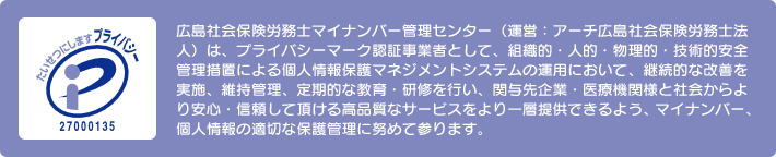 広島社会保険労務士マイナンバー管理センター(運営:アーチ広島社会保険労務士法人)は、プライバシーマーク認証事業者として、組織的・人的・物理的・技術的安全管理措置による個人情報保護マネジメントシステムの運用において、継続的な改善を実施、維持管理、定期的な教育・研修を行い、関与先企業・医療機関様と社会からより安心・信頼して頂ける高品質なサービスをより一層提供できるよう、マイナンバー、個人情報の適切な保護管理に努めて参ります。